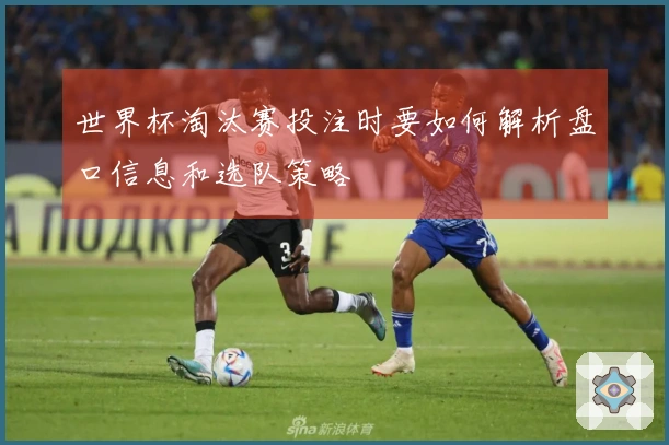 世界杯淘汰赛投注时要如何解析盘口信息和选队策略