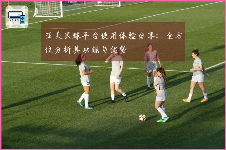 亚美买球平台使用体验分享：全方位分析其功能与优势