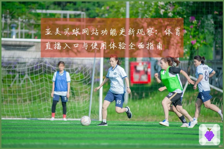 亚美买球网站功能更新观察：体育直播入口与使用体验全面指南