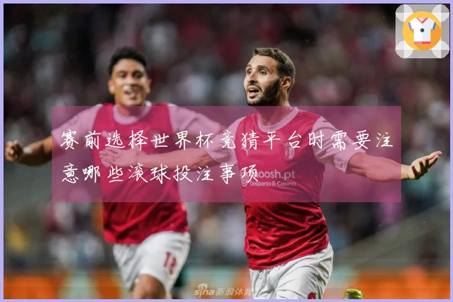 赛前选择世界杯竞猜平台时需要注意哪些滚球投注事项