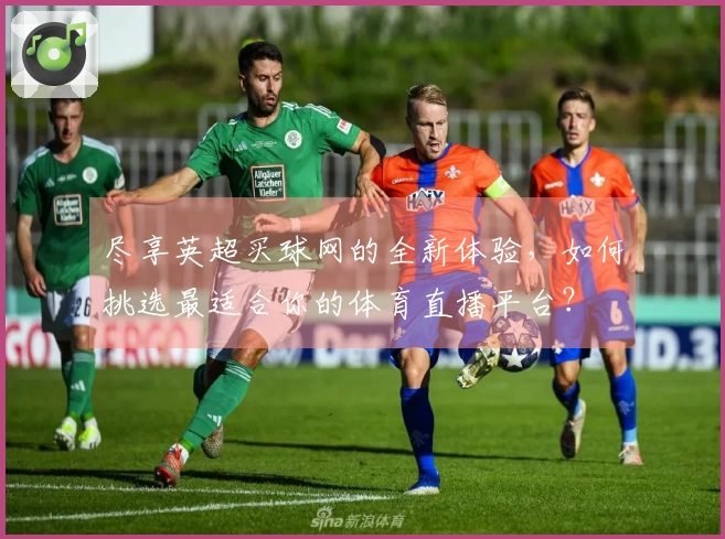 尽享英超买球网的全新体验，如何挑选最适合你的体育直播平台？